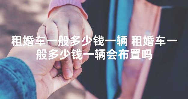 租婚车一般多少钱一辆 租婚车一般多少钱一辆会布置吗